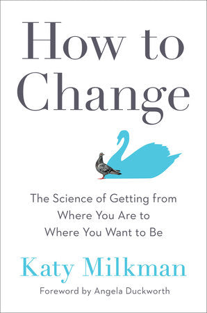 How to Change THE SCIENCE OF GETTING FROM WHERE YOU ARE TO WHERE YOU WANT TO BE By KATY MILKMAN Foreword by Angela Duckworth