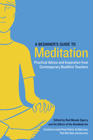 A Beginner's Guide to Meditation PRACTICAL ADVICE AND INSPIRATION FROM CONTEMPORARY BUDDHIST TEACHERS Edited by Rod Meade Sperry and Editors of the Shambhala Sun Contributions by Pema Chodron, Nhat Hanh Thich and Sakyong Mipham